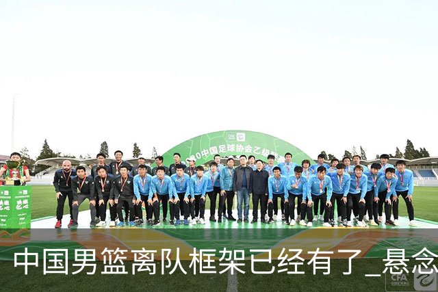 中国男篮离队框架已经有了 悬念将保持到最后